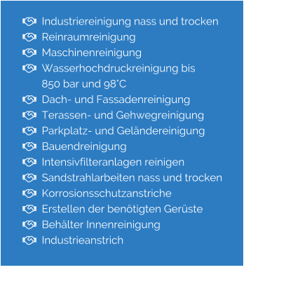   Industriereinigung nass und trocken   Reinraumreinigung   Maschinenreinigung   Wasserhochdruckreinigung bis         850 bar und 98°C   Dach- und Fassadenreinigung   Terassen- und Gehwegreinigung   Parkplatz- und Geländereinigung   Bauendreinigung   Intensivfilteranlagen reinigen   Sandstrahlarbeiten nass und trocken   Korrosionsschutzanstriche   Erstellen der benötigten Gerüste   Behälter Innenreinigung   Industrieanstrich