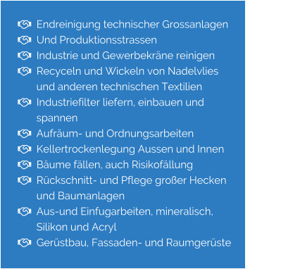   Endreinigung technischer Grossanlagen    Und Produktionsstrassen   Industrie und Gewerbekräne reinigen   Recyceln und Wickeln von Nadelvlies         und anderen technischen Textilien   Industriefilter liefern, einbauen und           spannen   Aufräum- und Ordnungsarbeiten   Kellertrockenlegung Aussen und Innen   Bäume fällen, auch Risikofällung   Rückschnitt- und Pflege großer Hecken        und Baumanlagen   Aus-und Einfugarbeiten, mineralisch,         Silikon und Acryl   Gerüstbau, Fassaden- und Raumgerüste